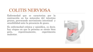 COLITIS NERVIOSA
Enfermedad que se caracteriza por la
contracción en los músculos del intestino
grueso, provocando movimiento intestinal y
sensibilidad ante la presencia de gases.
Es enfermedad crónica y episódica, es decir,
hay etapas en que la persona se siente bien
pero, repentinamente, experimenta
malestar.
 