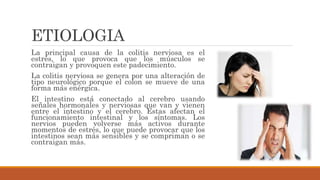 ETIOLOGIA
La principal causa de la colitis nerviosa es el
estrés, lo que provoca que los músculos se
contraigan y provoquen este padecimiento.
La colitis nerviosa se genera por una alteración de
tipo neurológico porque el colon se mueve de una
forma más enérgica.
El intestino está conectado al cerebro usando
señales hormonales y nerviosas que van y vienen
entre el intestino y el cerebro. Estas afectan el
funcionamiento intestinal y los síntomas. Los
nervios pueden volverse más activos durante
momentos de estrés, lo que puede provocar que los
intestinos sean más sensibles y se compriman o se
contraigan más.
 