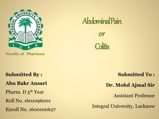 AbdominalPain
or
Colitis
Submitted By :
Abu Bakr Ansari
Pharm. D 5th Year
Roll No. 1601096001
Enroll No. 1600100627
Submitted To :
Dr. Mohd Ajmal Sir
Assistant Professor
Integral University, Lucknow
Faculty of Pharmacy
 