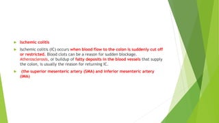  Ischemic colitis
 Ischemic colitis (IC) occurs when blood flow to the colon is suddenly cut off
or restricted. Blood clots can be a reason for sudden blockage.
Atherosclerosis, or buildup of fatty deposits in the blood vessels that supply
the colon, is usually the reason for returning IC.
 (the superior mesenteric artery (SMA) and inferior mesenteric artery
(IMA)
 