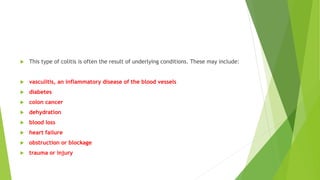  This type of colitis is often the result of underlying conditions. These may include:
 vasculitis, an inflammatory disease of the blood vessels
 diabetes
 colon cancer
 dehydration
 blood loss
 heart failure
 obstruction or blockage
 trauma or injury
 