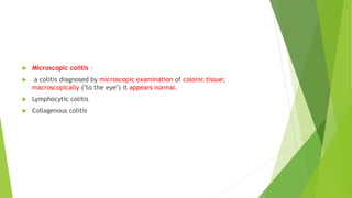  Microscopic colitis –
 a colitis diagnosed by microscopic examination of colonic tissue;
macroscopically ("to the eye") it appears normal.
 Lymphocytic colitis
 Collagenous colitis
 