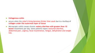  Collagenous colitis
 occurs when the colon’s lining becomes thicker than usual due to a buildup of
collagen under the outermost layer of tissue
 Microscopic colitis causes chronic watery diarrhea with greater than 10
bowel movements per day. Some patients report nocturnal diarrhea,
abdominal pain, urgency, fecal incontinence, fatigue, dehydration and weight
loss.
 