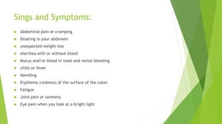 Sings and Symptoms:
 abdominal pain or cramping
 bloating in your abdomen
 unexpected weight loss
 diarrhea with or without blood
 Mucus and/or blood in stool and rectal bleeding
 chills or fever
 Vomiting
 Erythema (redness) of the surface of the colon
 Fatigue
 Joint pain or soreness
 Eye pain when you look at a bright light
 