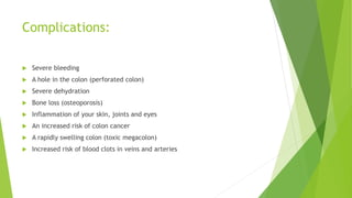 Complications:
 Severe bleeding
 A hole in the colon (perforated colon)
 Severe dehydration
 Bone loss (osteoporosis)
 Inflammation of your skin, joints and eyes
 An increased risk of colon cancer
 A rapidly swelling colon (toxic megacolon)
 Increased risk of blood clots in veins and arteries
 