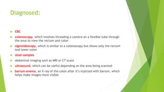 Diagnosed:
 CBC
 colonoscopy, which involves threading a camera on a flexible tube through
the anus to view the rectum and colon
 sigmoidoscopy, which is similar to a colonoscopy but shows only the rectum
and lower colon
 stool samples
 abdominal imaging such as MRI or CT scans
 ultrasound, which can be useful depending on the area being scanned
 barium enema, an X-ray of the colon after it’s injected with barium, which
helps make images more visible
 