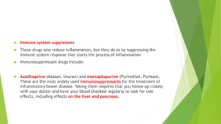  Immune system suppressors
 These drugs also reduce inflammation, but they do so by suppressing the
immune system response that starts the process of inflammation
 Immunosuppressant drugs include:
 Azathioprine (Azasan, Imuran) and mercaptopurine (Purinethol, Purixan).
These are the most widely used immunosuppressants for the treatment of
inflammatory bowel disease. Taking them requires that you follow up closely
with your doctor and have your blood checked regularly to look for side
effects, including effects on the liver and pancreas.
 