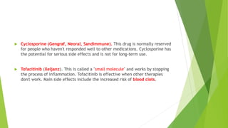  Cyclosporine (Gengraf, Neoral, Sandimmune). This drug is normally reserved
for people who haven't responded well to other medications. Cyclosporine has
the potential for serious side effects and is not for long-term use.
 Tofacitinib (Xeljanz). This is called a "small molecule" and works by stopping
the process of inflammation. Tofacitinib is effective when other therapies
don't work. Main side effects include the increased risk of blood clots.
 