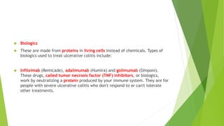  Biologics
 These are made from proteins in living cells instead of chemicals. Types of
biologics used to treat ulcerative colitis include:
 Infliximab (Remicade), adalimumab (Humira) and golimumab (Simponi).
These drugs, called tumor necrosis factor (TNF) inhibitors, or biologics,
work by neutralizing a protein produced by your immune system. They are for
people with severe ulcerative colitis who don't respond to or can't tolerate
other treatments.
 