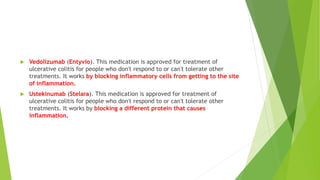  Vedolizumab (Entyvio). This medication is approved for treatment of
ulcerative colitis for people who don't respond to or can't tolerate other
treatments. It works by blocking inflammatory cells from getting to the site
of inflammation.
 Ustekinumab (Stelara). This medication is approved for treatment of
ulcerative colitis for people who don't respond to or can't tolerate other
treatments. It works by blocking a different protein that causes
inflammation.
 