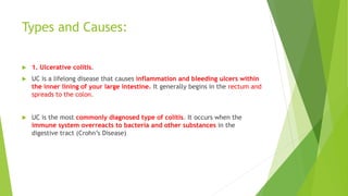Types and Causes:
 1. Ulcerative colitis.
 UC is a lifelong disease that causes inflammation and bleeding ulcers within
the inner lining of your large intestine. It generally begins in the rectum and
spreads to the colon.
 UC is the most commonly diagnosed type of colitis. It occurs when the
immune system overreacts to bacteria and other substances in the
digestive tract (Crohn’s Disease)
 