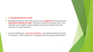  2. Pseudomembranous colitis
 Pseudomembranous colitis (PC) occurs from overgrowth of the bacterium
Clostridium difficile (C. diff). This kind of bacteria normally lives in the
intestine, but it doesn’t cause problems because it’s balanced by the
presence of “good” bacteria.
 Certain medications, especially antibiotics, may destroy healthy bacteria.
This allows C. diff to take over, releasing toxins that cause inflammation.
 