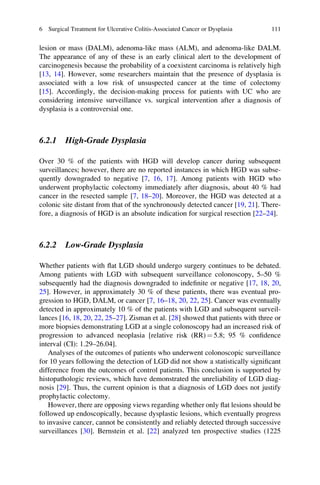 lesion or mass (DALM), adenoma-like mass (ALM), and adenoma-like DALM.
The appearance of any of these is an early clinical alert to the development of
carcinogenesis because the probability of a coexistent carcinoma is relatively high
[13, 14]. However, some researchers maintain that the presence of dysplasia is
associated with a low risk of unsuspected cancer at the time of colectomy
[15]. Accordingly, the decision-making process for patients with UC who are
considering intensive surveillance vs. surgical intervention after a diagnosis of
dysplasia is a controversial one.
6.2.1 High-Grade Dysplasia
Over 30 % of the patients with HGD will develop cancer during subsequent
surveillances; however, there are no reported instances in which HGD was subse-
quently downgraded to negative [7, 16, 17]. Among patients with HGD who
underwent prophylactic colectomy immediately after diagnosis, about 40 % had
cancer in the resected sample [7, 18–20]. Moreover, the HGD was detected at a
colonic site distant from that of the synchronously detected cancer [19, 21]. There-
fore, a diagnosis of HGD is an absolute indication for surgical resection [22–24].
6.2.2 Low-Grade Dysplasia
Whether patients with ﬂat LGD should undergo surgery continues to be debated.
Among patients with LGD with subsequent surveillance colonoscopy, 5–50 %
subsequently had the diagnosis downgraded to indeﬁnite or negative [17, 18, 20,
25]. However, in approximately 30 % of these patients, there was eventual pro-
gression to HGD, DALM, or cancer [7, 16–18, 20, 22, 25]. Cancer was eventually
detected in approximately 10 % of the patients with LGD and subsequent surveil-
lances [16, 18, 20, 22, 25–27]. Zisman et al. [28] showed that patients with three or
more biopsies demonstrating LGD at a single colonoscopy had an increased risk of
progression to advanced neoplasia [relative risk (RR) ¼ 5.8; 95 % conﬁdence
interval (CI): 1.29–26.04].
Analyses of the outcomes of patients who underwent colonoscopic surveillance
for 10 years following the detection of LGD did not show a statistically signiﬁcant
difference from the outcomes of control patients. This conclusion is supported by
histopathologic reviews, which have demonstrated the unreliability of LGD diag-
nosis [29]. Thus, the current opinion is that a diagnosis of LGD does not justify
prophylactic colectomy.
However, there are opposing views regarding whether only ﬂat lesions should be
followed up endoscopically, because dysplastic lesions, which eventually progress
to invasive cancer, cannot be consistently and reliably detected through successive
surveillances [30]. Bernstein et al. [22] analyzed ten prospective studies (1225
6 Surgical Treatment for Ulcerative Colitis-Associated Cancer or Dysplasia 111
 