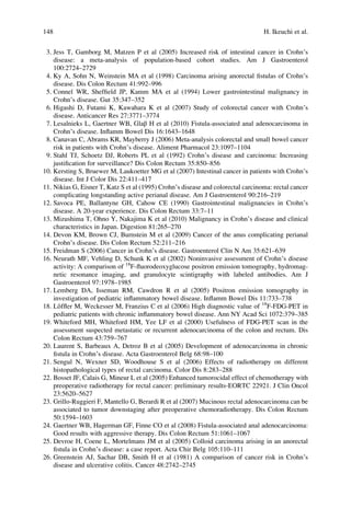 3. Jess T, Gamborg M, Matzen P et al (2005) Increased risk of intestinal cancer in Crohn’s
disease: a meta-analysis of population-based cohort studies. Am J Gastroenterol
100:2724–2729
4. Ky A, Sohn N, Weinstein MA et al (1998) Carcinoma arising anorectal ﬁstulas of Crohn’s
disease. Dis Colon Rectum 41:992–996
5. Connel WR, Shefﬁeld JP, Kamm MA et al (1994) Lower gastrointestinal malignancy in
Crohn’s disease. Gut 35:347–352
6. Higashi D, Futami K, Kawahara K et al (2007) Study of colorectal cancer with Crohn’s
disease. Anticancer Res 27:3771–3774
7. Lesalnieks L, Gaertner WB, Glaβ H et al (2010) Fistula-associated anal adenocarcinoma in
Crohn’s disease. Inﬂamm Bowel Dis 16:1643–1648
8. Canavan C, Abrams KR, Mayberry J (2006) Meta-analysis colorectal and small bowel cancer
risk in patients with Crohn’s disease. Aliment Pharmacol 23:1097–1104
9. Stahl TJ, Schoetz DJ, Roberts PL et al (1992) Crohn’s disease and carcinoma: Increasing
justiﬁcation for surveillance? Dis Colon Rectum 35:850–856
10. Kersting S, Bruewer M, Laukoetter MG et al (2007) Intestinal cancer in patients with Crohn’s
disease. Int J Color Dis 22:411–417
11. Nikias G, Eisner T, Katz S et al (1995) Crohn’s disease and colorectal carcinoma: rectal cancer
complicating longstanding active perianal disease. Am J Gastroenterol 90:216–219
12. Savoca PE, Ballantyne GH, Cahow CE (1990) Gastrointestinal malignancies in Crohn’s
disease. A 20-year experience. Dis Colon Rectum 33:7–11
13. Mizushima T, Ohno Y, Nakajima K et al (2010) Malignancy in Crohn’s disease and clinical
characteristics in Japan. Digestion 81:265–270
14. Devon KM, Brown CJ, Burnstein M et al (2009) Cancer of the anus complicating perianal
Crohn’s disease. Dis Colon Rectum 52:211–216
15. Freidman S (2006) Cancer in Crohn’s disease. Gastroenterol Clin N Am 35:621–639
16. Neurath MF, Vehling D, Schunk K et al (2002) Noninvasive assessment of Crohn’s disease
activity: A comparison of 18
F-ﬂuorodeoxyglucose positron emission tomography, hydromag-
netic resonance imaging, and granulocyte scintigraphy with labeled antibodies. Am J
Gastroenterol 97:1978–1985
17. Lemberg DA, Isseman RM, Cawdron R et al (2005) Positron emission tomography in
investigation of pediatric inﬂammatory bowel disease. Inﬂamm Bowel Dis 11:733–738
18. Lӧfﬂer M, Weckesser M, Franzius C et al (2006) High diagnostic value of 18
F-FDG-PET in
pediatric patients with chronic inﬂammatory bowel disease. Ann NY Acad Sci 1072:379–385
19. Whiteford MH, Whiteford HM, Yee LF et al (2000) Usefulness of FDG-PET scan in the
assessment suspected metastatic or recurrent adenocarcinoma of the colon and rectum. Dis
Colon Rectum 43:759–767
20. Laurent S, Barbeaux A, Detroz B et al (2005) Development of adenocarcinoma in chronic
ﬁstula in Crohn’s disease. Acta Gastroenterol Belg 68:98–100
21. Sengul N, Wexner SD, Woodhouse S et al (2006) Effects of radiotherapy on different
histopathological types of rectal carcinoma. Color Dis 8:283–288
22. Bosset JF, Calais G, Mineur L et al (2005) Enhanced tumorocidal effect of chemotherapy with
preoperative radiotherapy for rectal cancer: preliminary results-EORTC 22921. J Clin Oncol
23:5620–5627
23. Grillo-Ruggieri F, Mantello G, Berardi R et al (2007) Mucinous rectal adenocarcinoma can be
associated to tumor downstaging after preoperative chemoradiotherapy. Dis Colon Rectum
50:1594–1603
24. Gaertner WB, Hagerman GF, Finne CO et al (2008) Fistula-associated anal adenocarcinoma:
Good results with aggressive therapy. Dis Colon Rectum 51:1061–1067
25. Devroe H, Coene L, Mortelmans JM et al (2005) Colloid carcinoma arising in an anorectal
ﬁstula in Crohn’s disease: a case report. Acta Chir Belg 105:110–111
26. Greenstein AJ, Sachar DB, Smith H et al (1981) A comparison of cancer risk in Crohn’s
disease and ulcerative colitis. Cancer 48:2742–2745
148 H. Ikeuchi et al.
 