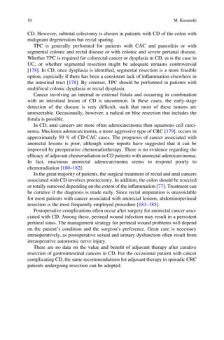 CD. However, subtotal colectomy is chosen in patients with CD of the colon with
malignant degeneration but rectal sparing.
TPC is generally performed for patients with CAC and pancolitis or with
segmental colonic and rectal disease or with colonic and severe perianal disease.
Whether TPC is required for colorectal cancer or dysplasia in CD, as is the case in
UC, or whether segmental resection might be adequate remains controversial
[178]. In CD, once dysplasia is identiﬁed, segmental resection is a more feasible
option, especially if there has been a consistent lack of inﬂammation elsewhere in
the intestinal tract [178]. By contrast, TPC should be performed in patients with
multifocal colonic dysplasia or rectal dysplasia.
Cancer involving an internal or external ﬁstula and occurring in combination
with an intestinal lesion of CD is uncommon. In these cases, the early-stage
detection of the disease is very difﬁcult, such that most of these tumors are
unresectable. Occasionally, however, a radical en bloc resection that includes the
ﬁstula is possible.
In CD, anal cancers are more often adenocarcinoma than squamous cell carci-
noma. Mucinous adenocarcinoma, a more aggressive type of CRC [179], occurs in
approximately 50 % of CD-CAC cases. The prognosis of cancer associated with
anorectal lesions is poor, although some reports have suggested that it can be
improved by preoperative chemoradiotherapy. There is no evidence regarding the
efﬁcacy of adjuvant chemoradiation in CD patients with anorectal adenocarcinoma.
In fact, mucinous anorectal adenocarcinoma seems to respond poorly to
chemoradiation [180–182].
In the great majority of patients, the surgical treatment of rectal and anal cancers
associated with CD involves proctectomy. In addition, the colon should be resected
or totally removed depending on the extent of the inﬂammation [77]. Treatment can
be curative if the diagnosis is made early. Since rectal amputation is unavoidable
for most patients with cancer associated with anorectal lesions, abdominoperineal
resection is the most frequently employed procedure [183–185].
Postoperative complications often occur after surgery for anorectal cancer asso-
ciated with CD. Among these, perineal wound infection may result in a persistent
perineal sinus. The management strategy for perineal wound problems will depend
on the patient’s condition and the surgeon’s preference. Great care is necessary
intraoperatively, as postoperative sexual and urinary dysfunction often result from
intraoperative autonomic nerve injury.
There are no data on the value and beneﬁt of adjuvant therapy after curative
resection of gastrointestinal cancers in CD. For the occasional patient with cancer
complicating CD, the same recommendations for adjuvant therapy in sporadic CRC
patients undergoing resection can be adopted.
10 M. Kusunoki
 