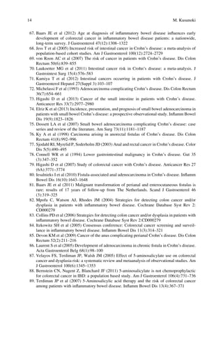 67. Baars JE et al (2012) Age at diagnosis of inﬂammatory bowel disease inﬂuences early
development of colorectal cancer in inﬂammatory bowel disease patients: a nationwide,
long-term survey. J Gastroenterol 47(12):1308–1322
68. Jess T et al (2005) Increased risk of intestinal cancer in Crohn’s disease: a meta-analysis of
population-based cohort studies. Am J Gastroenterol 100(12):2724–2729
69. von Roon AC et al (2007) The risk of cancer in patients with Crohn’s disease. Dis Colon
Rectum 50(6):839–855
70. Laukoetter MG et al (2011) Intestinal cancer risk in Crohn’s disease: a meta-analysis. J
Gastrointest Surg 15(4):576–583
71. Kamiya T et al (2012) Intestinal cancers occurring in patients with Crohn’s disease. J
Gastroenterol Hepatol 27(Suppl 3):103–107
72. Michelassi F et al (1993) Adenocarcinoma complicating Crohn’s disease. Dis Colon Rectum
36(7):654–661
73. Higashi D et al (2013) Cancer of the small intestine in patients with Crohn’s disease.
Anticancer Res 33(7):2977–2980
74. Elriz K et al (2013) Incidence, presentation, and prognosis of small bowel adenocarcinoma in
patients with small bowel Crohn’s disease: a prospective observational study. Inﬂamm Bowel
Dis 19(9):1823–1826
75. Dossett LA et al (2007) Small bowel adenocarcinoma complicating Crohn’s disease: case
series and review of the literature. Am Surg 73(11):1181–1187
76. Ky A et al (1998) Carcinoma arising in anorectal ﬁstulas of Crohn’s disease. Dis Colon
Rectum 41(8):992–996
77. Sjodahl RI, Myrelid P, Soderholm JD (2003) Anal and rectal cancer in Crohn’s disease. Color
Dis 5(5):490–495
78. Connell WR et al (1994) Lower gastrointestinal malignancy in Crohn’s disease. Gut 35
(3):347–352
79. Higashi D et al (2007) Study of colorectal cancer with Crohn’s disease. Anticancer Res 27
(6A):3771–3774
80. Iesalnieks I et al (2010) Fistula-associated anal adenocarcinoma in Crohn’s disease. Inﬂamm
Bowel Dis 16(10):1643–1648
81. Baars JE et al (2011) Malignant transformation of perianal and enterocutaneous ﬁstulas is
rare: results of 17 years of follow-up from The Netherlands. Scand J Gastroenterol 46
(3):319–325
82. Mpofu C, Watson AJ, Rhodes JM (2004) Strategies for detecting colon cancer and/or
dysplasia in patients with inﬂammatory bowel disease. Cochrane Database Syst Rev 2:
CD000279
83. Collins PD et al (2006) Strategies for detecting colon cancer and/or dysplasia in patients with
inﬂammatory bowel disease. Cochrane Database Syst Rev 2:CD000279
84. Itzkowitz SH et al (2005) Consensus conference: Colorectal cancer screening and surveil-
lance in inﬂammatory bowel disease. Inﬂamm Bowel Dis 11(3):314–321
85. Devon KM et al (2009) Cancer of the anus complicating perianal Crohn’s disease. Dis Colon
Rectum 52(2):211–216
86. Laurent S et al (2005) Development of adenocarcinoma in chronic ﬁstula in Crohn’s disease.
Acta Gastroenterol Belg 68(1):98–100
87. Velayos FS, Terdiman JP, Walsh JM (2005) Effect of 5-aminosalicylate use on colorectal
cancer and dysplasia risk: a systematic review and metaanalysis of observational studies. Am
J Gastroenterol 100(6):1345–1353
88. Bernstein CN, Nugent Z, Blanchard JF (2011) 5-aminosalicylate is not chemoprophylactic
for colorectal cancer in IBD: a population based study. Am J Gastroenterol 106(4):731–736
89. Terdiman JP et al (2007) 5-Aminosalicylic acid therapy and the risk of colorectal cancer
among patients with inﬂammatory bowel disease. Inﬂamm Bowel Dis 13(4):367–371
14 M. Kusunoki
 