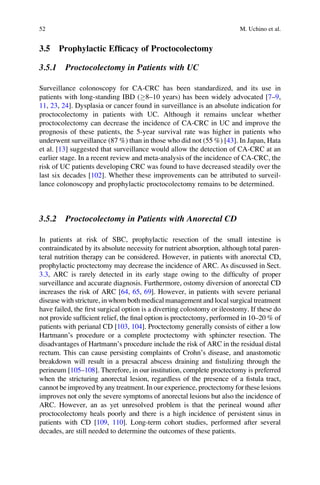 3.5 Prophylactic Efﬁcacy of Proctocolectomy
3.5.1 Proctocolectomy in Patients with UC
Surveillance colonoscopy for CA-CRC has been standardized, and its use in
patients with long-standing IBD (8–10 years) has been widely advocated [7–9,
11, 23, 24]. Dysplasia or cancer found in surveillance is an absolute indication for
proctocolectomy in patients with UC. Although it remains unclear whether
proctocolectomy can decrease the incidence of CA-CRC in UC and improve the
prognosis of these patients, the 5-year survival rate was higher in patients who
underwent surveillance (87 %) than in those who did not (55 %) [43]. In Japan, Hata
et al. [13] suggested that surveillance would allow the detection of CA-CRC at an
earlier stage. In a recent review and meta-analysis of the incidence of CA-CRC, the
risk of UC patients developing CRC was found to have decreased steadily over the
last six decades [102]. Whether these improvements can be attributed to surveil-
lance colonoscopy and prophylactic proctocolectomy remains to be determined.
3.5.2 Proctocolectomy in Patients with Anorectal CD
In patients at risk of SBC, prophylactic resection of the small intestine is
contraindicated by its absolute necessity for nutrient absorption, although total paren-
teral nutrition therapy can be considered. However, in patients with anorectal CD,
prophylactic proctectomy may decrease the incidence of ARC. As discussed in Sect.
3.3, ARC is rarely detected in its early stage owing to the difﬁculty of proper
surveillance and accurate diagnosis. Furthermore, ostomy diversion of anorectal CD
increases the risk of ARC [64, 65, 69]. However, in patients with severe perianal
disease with stricture, in whom both medical management and local surgical treatment
have failed, the ﬁrst surgical option is a diverting colostomy or ileostomy. If these do
not provide sufﬁcient relief, the ﬁnal option is proctectomy, performed in 10–20 % of
patients with perianal CD [103, 104]. Proctectomy generally consists of either a low
Hartmann’s procedure or a complete proctectomy with sphincter resection. The
disadvantages of Hartmann’s procedure include the risk of ARC in the residual distal
rectum. This can cause persisting complaints of Crohn’s disease, and anastomotic
breakdown will result in a presacral abscess draining and ﬁstulizing through the
perineum [105–108]. Therefore, in our institution, complete proctectomy is preferred
when the stricturing anorectal lesion, regardless of the presence of a ﬁstula tract,
cannot be improved by any treatment. In our experience, proctectomy for these lesions
improves not only the severe symptoms of anorectal lesions but also the incidence of
ARC. However, an as yet unresolved problem is that the perineal wound after
proctocolectomy heals poorly and there is a high incidence of persistent sinus in
patients with CD [109, 110]. Long-term cohort studies, performed after several
decades, are still needed to determine the outcomes of these patients.
52 M. Uchino et al.
 