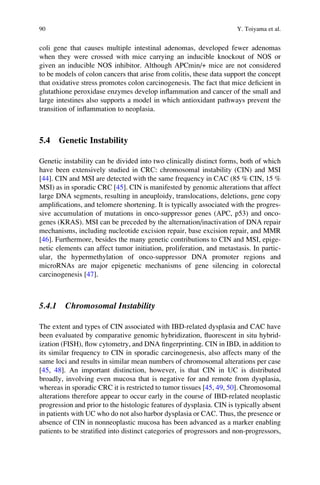 coli gene that causes multiple intestinal adenomas, developed fewer adenomas
when they were crossed with mice carrying an inducible knockout of NOS or
given an inducible NOS inhibitor. Although APCmin/+ mice are not considered
to be models of colon cancers that arise from colitis, these data support the concept
that oxidative stress promotes colon carcinogenesis. The fact that mice deﬁcient in
glutathione peroxidase enzymes develop inﬂammation and cancer of the small and
large intestines also supports a model in which antioxidant pathways prevent the
transition of inﬂammation to neoplasia.
5.4 Genetic Instability
Genetic instability can be divided into two clinically distinct forms, both of which
have been extensively studied in CRC: chromosomal instability (CIN) and MSI
[44]. CIN and MSI are detected with the same frequency in CAC (85 % CIN, 15 %
MSI) as in sporadic CRC [45]. CIN is manifested by genomic alterations that affect
large DNA segments, resulting in aneuploidy, translocations, deletions, gene copy
ampliﬁcations, and telomere shortening. It is typically associated with the progres-
sive accumulation of mutations in onco-suppressor genes (APC, p53) and onco-
genes (KRAS). MSI can be preceded by the alternation/inactivation of DNA repair
mechanisms, including nucleotide excision repair, base excision repair, and MMR
[46]. Furthermore, besides the many genetic contributions to CIN and MSI, epige-
netic elements can affect tumor initiation, proliferation, and metastasis. In partic-
ular, the hypermethylation of onco-suppressor DNA promoter regions and
microRNAs are major epigenetic mechanisms of gene silencing in colorectal
carcinogenesis [47].
5.4.1 Chromosomal Instability
The extent and types of CIN associated with IBD-related dysplasia and CAC have
been evaluated by comparative genomic hybridization, ﬂuorescent in situ hybrid-
ization (FISH), ﬂow cytometry, and DNA ﬁngerprinting. CIN in IBD, in addition to
its similar frequency to CIN in sporadic carcinogenesis, also affects many of the
same loci and results in similar mean numbers of chromosomal alterations per case
[45, 48]. An important distinction, however, is that CIN in UC is distributed
broadly, involving even mucosa that is negative for and remote from dysplasia,
whereas in sporadic CRC it is restricted to tumor tissues [45, 49, 50]. Chromosomal
alterations therefore appear to occur early in the course of IBD-related neoplastic
progression and prior to the histologic features of dysplasia. CIN is typically absent
in patients with UC who do not also harbor dysplasia or CAC. Thus, the presence or
absence of CIN in nonneoplastic mucosa has been advanced as a marker enabling
patients to be stratiﬁed into distinct categories of progressors and non-progressors,
90 Y. Toiyama et al.
 