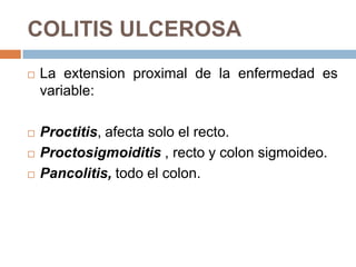COLITIS ULCEROSA
   La extension proximal de la enfermedad es
    variable:

   Proctitis, afecta solo el recto.
   Proctosigmoiditis , recto y colon sigmoideo.
   Pancolitis, todo el colon.
 