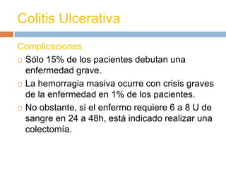 Colitis Ulcerativa
Complicaciones
 Sólo 15% de los pacientes debutan una

  enfermedad grave.
 La hemorragia masiva ocurre con crisis graves

  de la enfermedad en 1% de los pacientes.
 No obstante, si el enfermo requiere 6 a 8 U de
  sangre en 24 a 48h, está indicado realizar una
  colectomía.
 