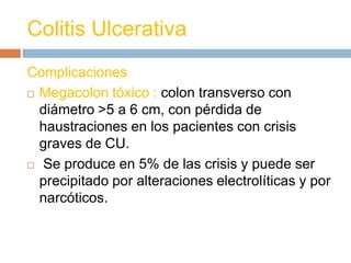 Colitis Ulcerativa
Complicaciones
 Megacolon tóxico : colon transverso con

  diámetro >5 a 6 cm, con pérdida de
  haustraciones en los pacientes con crisis
  graves de CU.
 Se produce en 5% de las crisis y puede ser

  precipitado por alteraciones electrolíticas y por
  narcóticos.
 