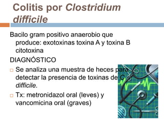 Colitis por Clostridium
difficile
Bacilo gram positivo anaerobio que
  produce: exotoxinas toxina A y toxina B
  citotoxina
DIAGNÓSTICO
 Se analiza una muestra de heces para
  detectar la presencia de toxinas de C
  difficile.
 Tx: metronidazol oral (leves) y

  vancomicina oral (graves)
 