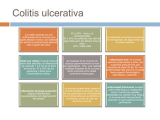 Colitis ulcerativa
                                               40 a 50% recto y el
      La colitis ulcerosa es una
                                                 rectosigmoides
   enfermedad de la mucosa que                                               La extensión proximal se produce
                                        30 a 40% se extiende más allá del
 suele afectar el recto y se extiende                                        en contigüidad, sin dejar áreas de
                                        sigmoides pero sin afectar todo el
 en sentido proximal hasta abarcar                                                   mucosa indemne.
                                                      colon
       todo o parte del colon.
                                                 20%, colitis total




                                                                                inflamación leve: la mucosa
 ileítis por reflujo :Cuando todo el      las biopsias de la mucosa de
                                                                              aparece eritematosa y tiene una
 colon está afectado, la inflamación     aspecto aparentemente normal
                                                                                 superficie granular fina que
   se extiende 1 a 2 cm en el íleon     son patológicas. Hay que realizar
                                                                              recuerda el papel de lija. En una
     terminal en 10 a 20% de los         múltiples biopsias de la mucosa
                                                                             enfermedad más grave la mucosa
        pacientes y tiene poca             tanto proximal como distal,
                                                                                 tiene aspecto hemorrágico,
         trascendencia clínica.              durante la endoscopia.
                                                                                    edematoso y ulcerado .




                                                                              enfermedad fulminante pueden
                                        La mucosa puede tener aspecto
                                                                               sufrir colitis tóxica o megacolon
  inflamación de larga evolución:       normal durante la remisión, pero
                                                                                  tóxico cuando las paredes
        pólipos inflamatorios           en los pacientes con enfermedad
                                                                             intestinales se vuelven muy finas y
   (seudopólipos) por regeneración      de muchos años se ve atrófica y
                                                                                la mucosa está intensamente
             del epitelio.                monótona, y todo el colon se
                                                                               ulcerada, lo que puede provocar
                                                estrecha y acorta.
                                                                                           perforación.
 