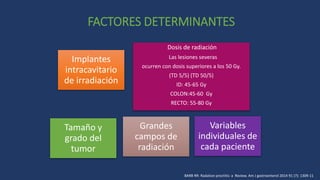 FACTORES DETERMINANTES
Implantes
intracavitario
de irradiación
Dosis de radiación
Las lesiones severas
ocurren con dosis superiores a los 50 Gy.
(TD 5/5) (TD 50/5)
ID: 45-65 Gy
COLON:45-60 Gy
RECTO: 55-80 Gy
Tamaño y
grado del
tumor
Grandes
campos de
radiación
Variables
individuales de
cada paciente
BARB RR: Radation proctitis: a Review. Am J gastroenterol 2014 91 (7): 1309-11
 