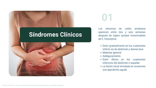 Síndromes Clínicos
01
Los síntomas de colitis amebiana
aparecen entre dos y seis semanas
después de ingerir quistes transmisibles
de E. Histotytica
Dolor gradualmente en los cuadrantes
inferior es de abdomen y diarrea leve
Malestar general
Adelgazamiento
Dolor difuso en los cuadrantes
inferiores del abdomen o espalda
La lesión cecal simulada en ocasiones
una apendicitis aguda
Longo, D., & Fauci, A. S. (2013). Harrison’s Gastroenterology and Hepatology (2a ed.). McGraw-Hill Medical.
 