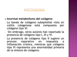  Anormal     metabolismo del colágeno
-   La banda de colágeno subepitelial vista en
    colitis colagenosa está compuesta por
    colágeno tipo VI.
-    Sin embrago, otros autores han reportado la
    presencia de colágeno tipo I, III y VI.
-   La presencia de colágeno tipo II sugiere un
    proceso     reparativo    en     respuesta a
    inflamación crónica, mientras que colágeno
    tipo VI representa una anormalidad primaria
    de la síntesis de colágeno.
 