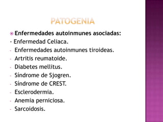  Enfermedades    autoinmunes asociadas:
- Enfermedad Celiaca.
- Enfermedades autoinmunes tiroideas.
- Artritis reumatoide.
- Diabetes mellitus.
- Síndrome de Sjogren.
- Síndrome de CREST.
- Esclerodermia.
- Anemia perniciosa.
- Sarcoidosis.
 
