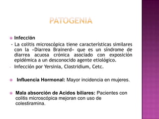   Infección
 - La colitis microscópica tiene características similares
   con la «Diarrea Brainerd» que es un síndrome de
   diarrea acuosa crónica asociado con exposición
   epidémica a un desconocido agente etiológico.
- Infección por Yersinia, Clostridium, Cetc.


   Influencia Hormonal: Mayor incidencia en mujeres.

   Mala absorción de Acidos biliares: Pacientes con
    colitis microscópica mejoran con uso de
    colestiramina.
 