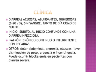  DIARREAS ACUOSAS, ABUNDANTES, NUMEROSAS
  (6-20 /D), SIN SANGRE, TANTO DE DÍA COMO DE
  NOCHE.
 INICIO: SÚBITO. AL INICIO CONFUNDE CON UNA
  DIARREA INFECCIOSA.
 PATRÓN: CRÓNICO CONTINUO O INTERMITENTE
  CON RECAIDAS.
 OTROS: dolor abdominal, anorexia, náuseas, leve
  disminución de peso, urgencia e incontinencia.
  Puede ocurrir hipokalemia en pacientes con
  diarrea severa.
 