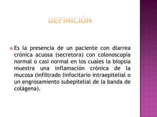  Esla presencia de un paciente con diarrea
 crónica acuosa (secretora) con colonoscopía
 normal o casi normal en los cuales la biopsia
 muestra una inflamación crónica de la
 mucosa (infiltrado linfocitario intraepitelial o
 un engrosamiento subepitelial de la banda de
 colágena).
 