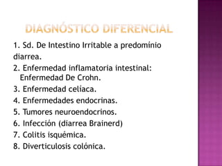 1. Sd. De Intestino Irritable a predomínio
diarrea.
2. Enfermedad inflamatoria intestinal:
  Enfermedad De Crohn.
3. Enfermedad celíaca.
4. Enfermedades endocrinas.
5. Tumores neuroendocrinos.
6. Infección (diarrea Brainerd)
7. Colitis isquémica.
8. Diverticulosis colónica.
 