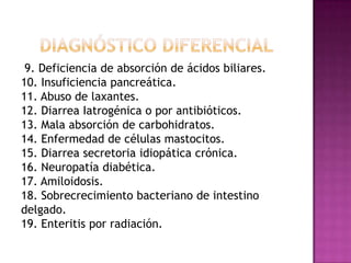 9. Deficiencia de absorción de ácidos biliares.
10. Insuficiencia pancreática.
11. Abuso de laxantes.
12. Diarrea Iatrogénica o por antibióticos.
13. Mala absorción de carbohidratos.
14. Enfermedad de células mastocitos.
15. Diarrea secretoria idiopática crónica.
16. Neuropatía diabética.
17. Amiloidosis.
18. Sobrecrecimiento bacteriano de intestino
delgado.
19. Enteritis por radiación.
 