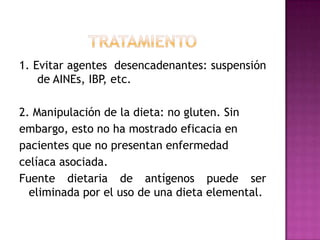 1. Evitar agentes desencadenantes: suspensión
    de AINEs, IBP, etc.

2. Manipulación de la dieta: no gluten. Sin
embargo, esto no ha mostrado eficacia en
pacientes que no presentan enfermedad
celíaca asociada.
Fuente dietaria de antígenos puede ser
  eliminada por el uso de una dieta elemental.
 