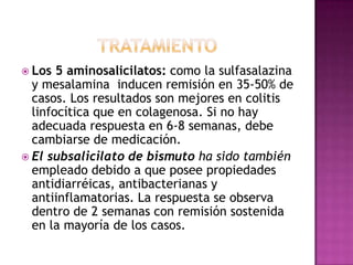  Los  5 aminosalicilatos: como la sulfasalazina
  y mesalamina inducen remisión en 35-50% de
  casos. Los resultados son mejores en colitis
  linfocítica que en colagenosa. Si no hay
  adecuada respuesta en 6-8 semanas, debe
  cambiarse de medicación.
 El subsalicilato de bismuto ha sido también
  empleado debido a que posee propiedades
  antidiarréicas, antibacterianas y
  antiinflamatorias. La respuesta se observa
  dentro de 2 semanas con remisión sostenida
  en la mayoría de los casos.
 