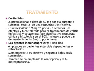   Corticoides:
- La prednisolona: a dosis de 50 mg por día durante 2
   semanas, resulta en una respuesta significativa.
- La budesonida: a 9 mg/d por 6 – 8 semanas , es
   efectiva y bien tolerada para el tratamiento de colitis
   linfocítica y colagenosa, con significativa respuesta
   clínica e histológica en el 80%. Incluso se puede dar
   de mantenimiento 6mg/d por 6 meses.
 Los agentes inmunosupresores : han sido
  empleados en pacientes esteroide dependientes o
   refractarios.
- Memetotrexate es efectivo y seguro a bajas dosis
   semanales.
- También se ha empleado la azatioprina y la 6-
   mercaptopurina.
 