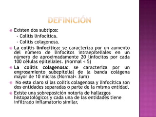    Existen dos subtipos:
     - Colitis linfocítica.
     - Colitis colagenosa.
   La colitis linfocítica: se caracteriza por un aumento
    del número de linfocitos intraepiteliales en un
    número de aproximadamente 20 linfocitos por cada
    100 células epiteliales. (Normal < 5)
   La colitis colagenosa: se caracteriza por un
    engrosamiento subepitelial de la banda colágena
    mayor de 10 micras (Normal< 3um)
    No esta claro si las colitis colagenosa y linfocítica son
    dos entidades separadas o parte de la misma entidad.
   Existe una sobreposición notoria de hallazgos
    histopatológicos y cada una de las entidades tiene
    infiltrado inflamatorio similar.
 