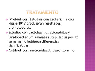   Probioticos: Estudios con Escherichia coli
  Nissle 1917 produjeron resultados
  prometedores.
 Estudios con Lactobacillus acidophilus y
  Bifidobacterium animalis subsp. lactis por 12
  semanas no hubieron diferencias
  significativas.
 Antibióticos: metronidazol, ciprofloxacino.
 