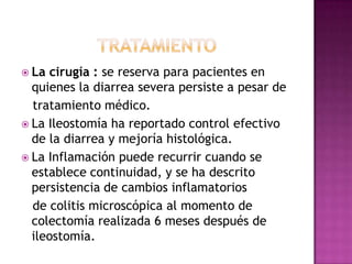  La cirugía : se reserva para pacientes en
  quienes la diarrea severa persiste a pesar de
  tratamiento médico.
 La Ileostomía ha reportado control efectivo
  de la diarrea y mejoría histológica.
 La Inflamación puede recurrir cuando se
  establece continuidad, y se ha descrito
  persistencia de cambios inflamatorios
  de colitis microscópica al momento de
  colectomía realizada 6 meses después de
  ileostomía.
 
