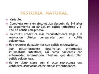   Variable.
 Completa remisión sintomática después de 3-4 años
  de seguimiento en 60-93% en colitis linfocítica y 2-
  92% en colitis colagenosa.
 La colitis linfocítica más frecuentemente llega a la
  resolución clínica comparada con la colitis
  colagenosa.
 Hay reportes de pacientes con colitis microscópica
  que      posteriormente    desarrollan    enfermedad
  inflamatoria intestinal, así como pacientes con
  enfermedad inflamatoria intestinal que desarrollan
  colitis colagenosa.
 No se tiene claro aún si esto representa una
  verdadera asociación entre ambas enfermedades.
 