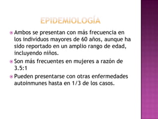  Ambos   se presentan con más frecuencia en
  los individuos mayores de 60 años, aunque ha
  sido reportado en un amplio rango de edad,
  incluyendo niños.
 Son más frecuentes en mujeres a razón de
  3.5:1
 Pueden presentarse con otras enfermedades
  autoinmunes hasta en 1/3 de los casos.
 