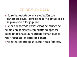  No se ha reportado una asociación con
  cáncer de colon, pero se necesita estudios de
  seguimiento a largo plazo.
 Se han reportado varios casos de cáncer de
pulmón en pacientes con colitis colagenosa,
quizá relacionado al hábito de fumar, que es
más frecuente en estos pacientes.
 No se ha reportado un claro riesgo familiar.
 