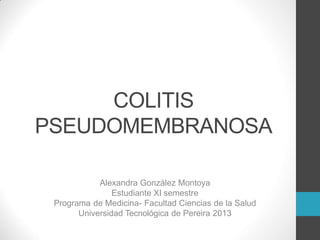 COLITIS
PSEUDOMEMBRANOSA
Alexandra González Montoya
Estudiante XI semestre
Programa de Medicina- Facultad Ciencias de la Salud
Universidad Tecnológica de Pereira 2013
 