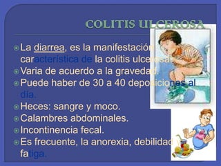 COLITIS ULCEROSALa diarrea, es la manifestación característica de la colitis ulcerosa.Varia de acuerdo a la gravedad.Puede haber de 30 a 40 deposiciones al día.Heces: sangre y moco.Calambres abdominales.Incontinencia fecal.Es frecuente, la anorexia, debilidad y fatiga. 