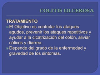 COLITIS ULCEROSATRATAMIENTOEl Objetivo es controlar los ataques agudos, prevenir los ataques repetitivos y ayudar a la cicatrización del colón, aliviar cólicos y diarrea.Depende del grado de la enfermedad y gravedad de los sintomas. 