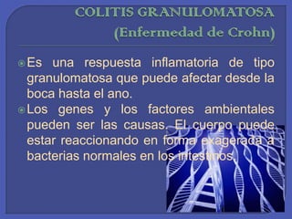 COLITIS GRANULOMATOSA (Enfermedad de Crohn)Es una respuesta inflamatoria de tipo granulomatosa que puede afectar desde la boca hasta el ano. Los genes y los factores ambientales pueden ser las causas. El cuerpo puede estar reaccionando en forma exagerada a bacterias normales en los intestinos.
