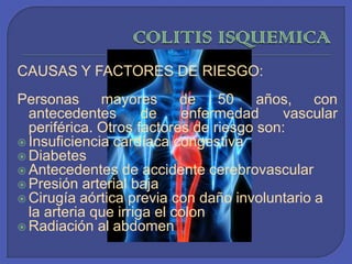 COLITIS ISQUEMICA CAUSAS Y FACTORES DE RIESGO: Personas mayores de 50 años, con antecedentes de enfermedad vascular periférica. Otros factores de riesgo son:Insuficiencia cardíaca congestiva Diabetes Antecedentes de accidente cerebrovascularPresión arterial baja Cirugía aórtica previa con daño involuntario a la arteria que irriga el colon Radiación al abdomen 
